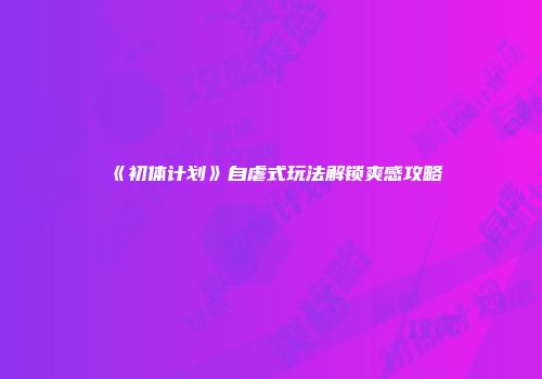 《初体计划》自虐式玩法解锁爽感攻略