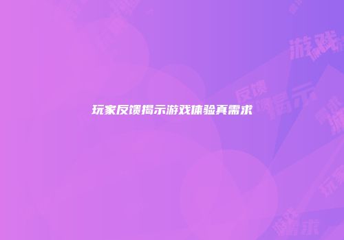 玩家反馈揭示游戏体验真需求