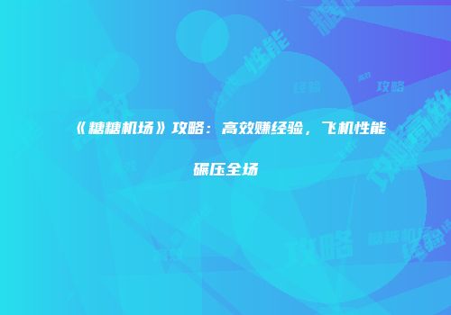《糖糖机场》攻略：高效赚经验，飞机性能碾压全场