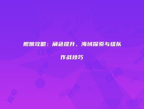 舰娘攻略:角色提升、海域探索与组队作战技巧
