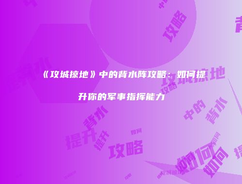 《攻城掠地》中的背水阵攻略:如何提升你的军事指挥能力