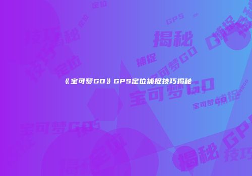 《宝可梦GO》GPS定位捕捉技巧揭秘