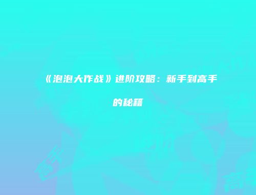 《泡泡大作战》进阶攻略:新手到高手的秘籍