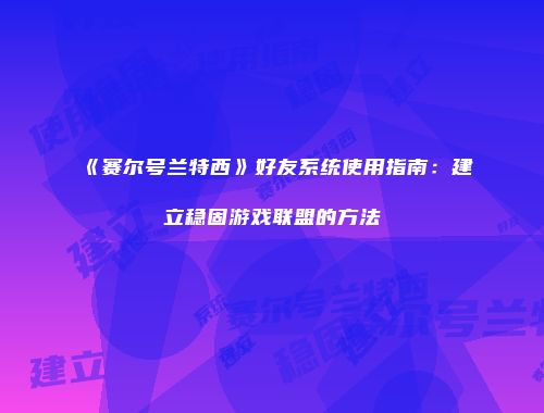 《赛尔号兰特西》好友系统使用指南:建立稳固游戏联盟的方法