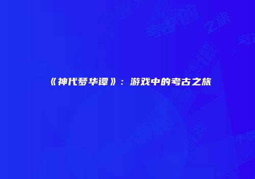 《神代梦华谭》:游戏中的考古之旅