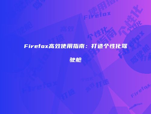 Firefox高效使用指南:打造个性化驾驶舱