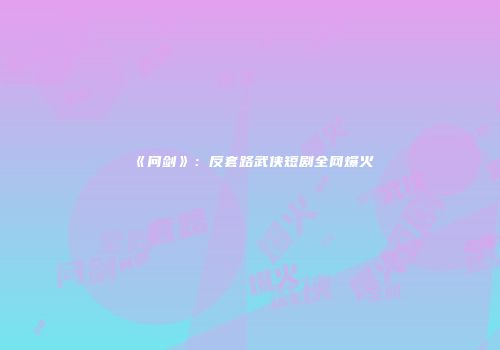 《问剑》：反套路武侠短剧全网爆火