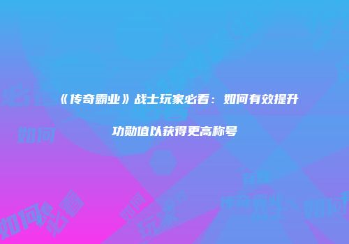 《传奇霸业》战士玩家必看：如何有效提升功勋值以获得更高称号