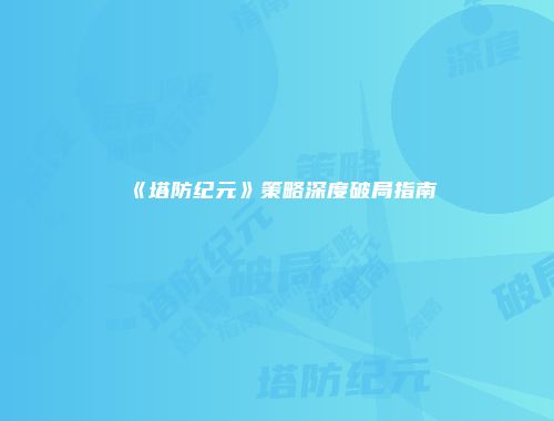 《塔防纪元》策略深度破局指南