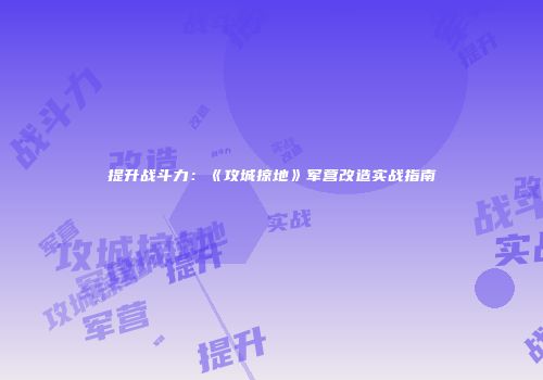 提升战斗力：《攻城掠地》军营改造实战指南