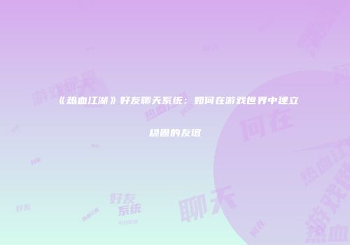 《热血江湖》好友聊天系统：如何在游戏世界中建立稳固的友谊