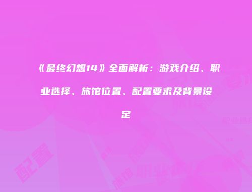 《最终幻想14》全面解析:游戏介绍、职业选择、旅馆位置、配置要求及背景设定