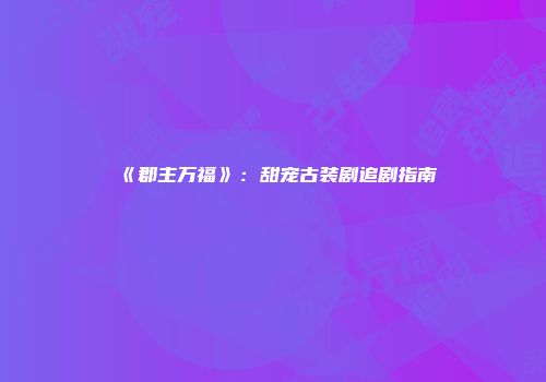 《郡主万福》：甜宠古装剧追剧指南