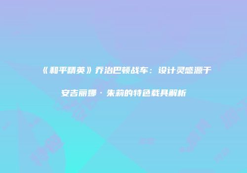 《和平精英》乔治巴顿战车：设计灵感源于安吉丽娜·朱莉的特色载具解析