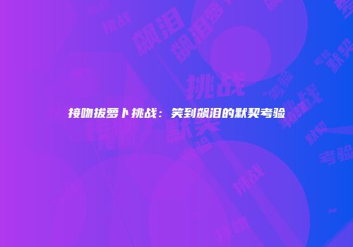 接吻拔萝卜挑战：笑到飙泪的默契考验