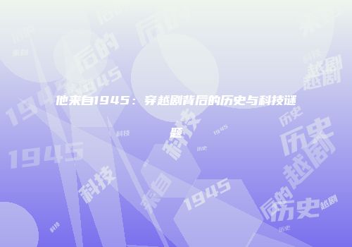 他来自1945：穿越剧背后的历史与科技谜题