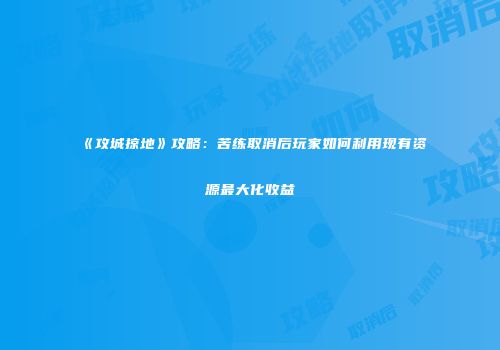 《攻城掠地》攻略：苦练取消后玩家如何利用现有资源最大化收益