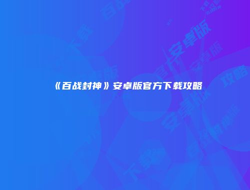 《百战封神》安卓版官方下载攻略