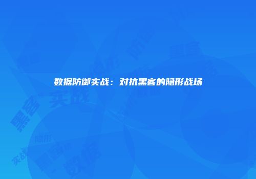 数据防御实战:对抗黑客的隐形战场