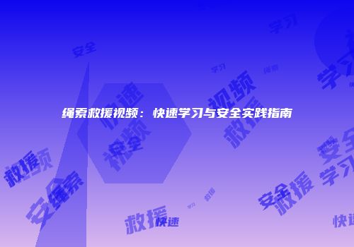 绳索救援视频：快速学习与安全实践指南
