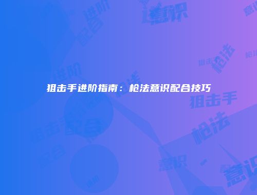 狙击手进阶指南:枪法意识配合技巧