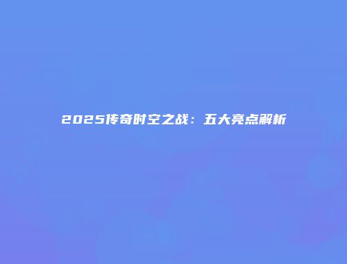 2025传奇时空之战:五大亮点解析