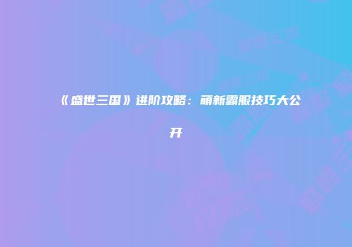 《盛世三国》进阶攻略:萌新霸服技巧大公开