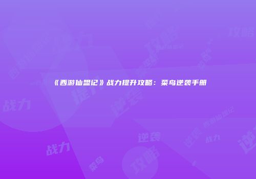 《西游仙盟记》战力提升攻略：菜鸟逆袭手册