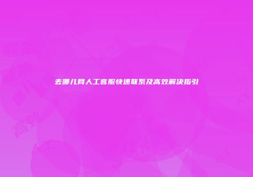 去哪儿网人工客服快速联系及高效解决指引
