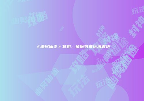 《幽冥仙途》攻略：镇魔封神玩法解析