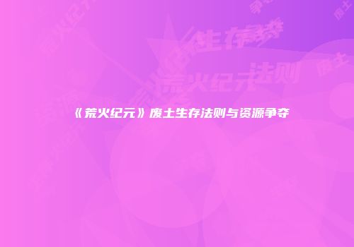 《荒火纪元》废土生存法则与资源争夺