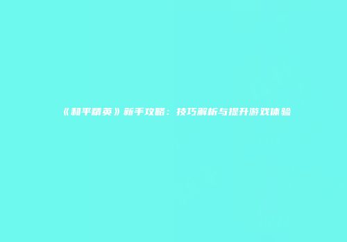 《和平精英》新手攻略：技巧解析与提升游戏体验
