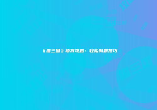 《猫三国》萌将攻略：轻松制霸技巧