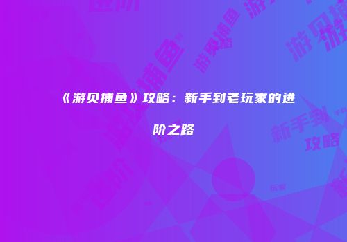 《游贝捕鱼》攻略：新手到老玩家的进阶之路