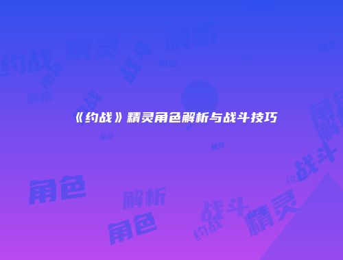 《约战》精灵角色解析与战斗技巧