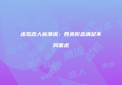 虚拟恋人新潮流：四类形态满足不同需求