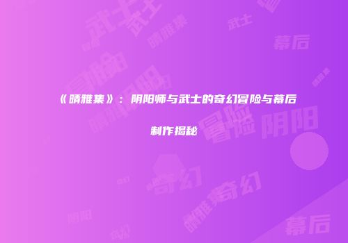 《晴雅集》：阴阳师与武士的奇幻冒险与幕后制作揭秘