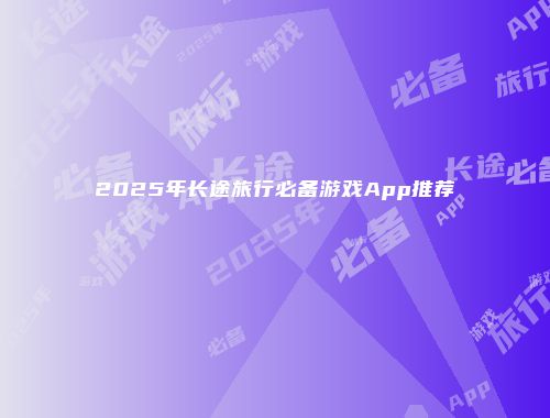 2025年长途旅行必备游戏App推荐