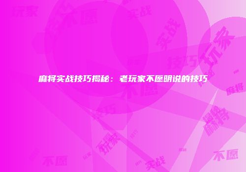 麻将实战技巧揭秘：老玩家不愿明说的技巧