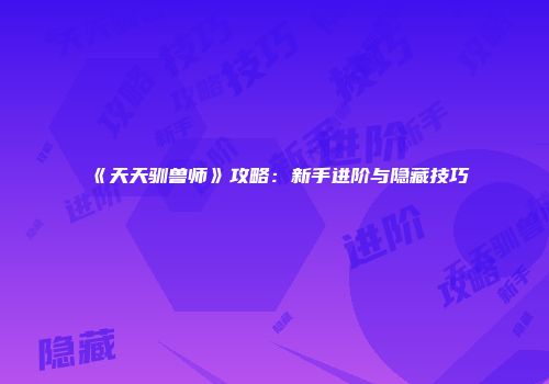 《天天驯兽师》攻略:新手进阶与隐藏技巧