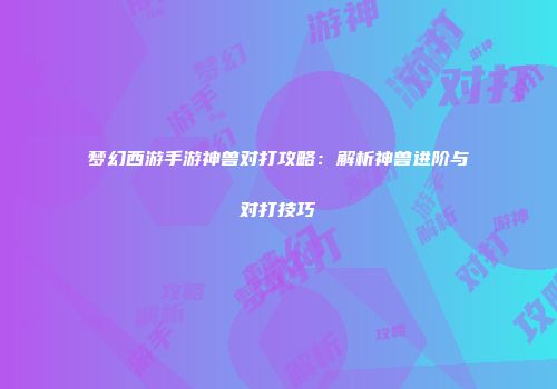 梦幻西游手游神兽对打攻略：解析神兽进阶与对打技巧
