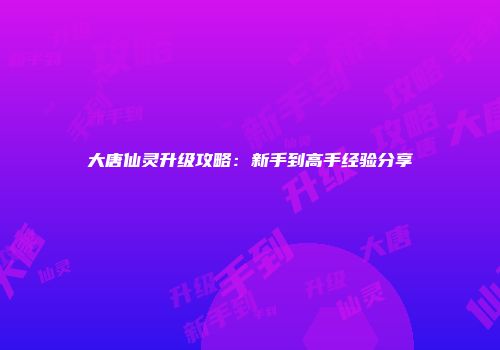 大唐仙灵升级攻略：新手到高手经验分享