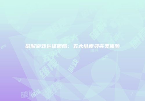 破解游戏选择困局:五大维度寻完美体验