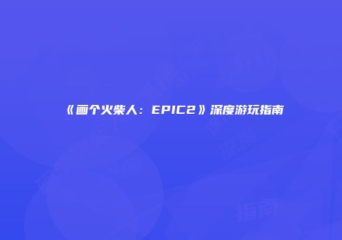 《画个火柴人：EPIC2》深度游玩指南