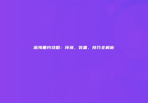 深海垂钓攻略：环境、装备、技巧全解析