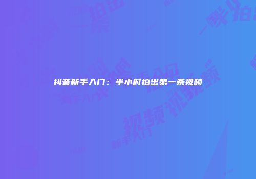 抖音新手入门：半小时拍出第一条视频
