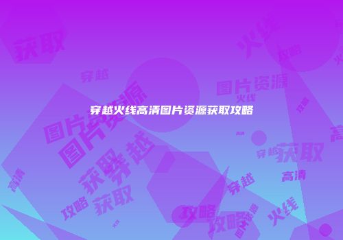 穿越火线高清图片资源获取攻略