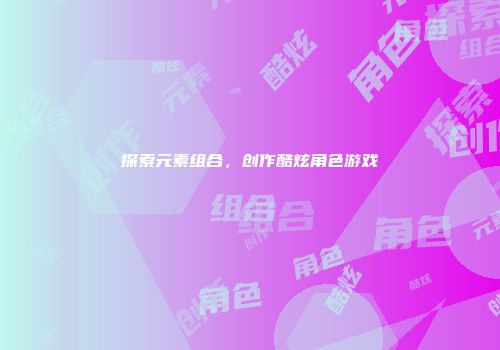 探索元素组合,创作酷炫角色游戏