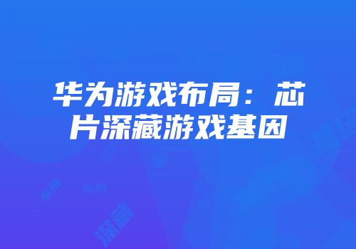 华为游戏布局：芯片深藏游戏基因
