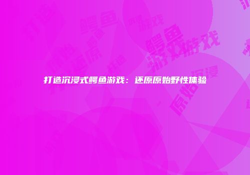 打造沉浸式鳄鱼游戏:还原原始野性体验